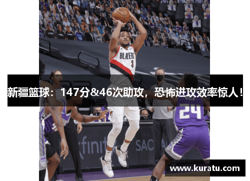 新疆篮球：147分&46次助攻，恐怖进攻效率惊人！