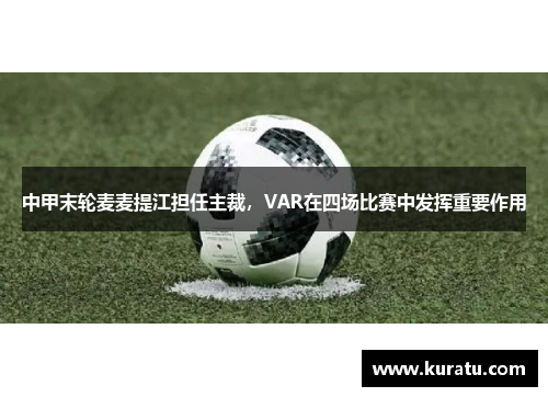 中甲末轮麦麦提江担任主裁，VAR在四场比赛中发挥重要作用
