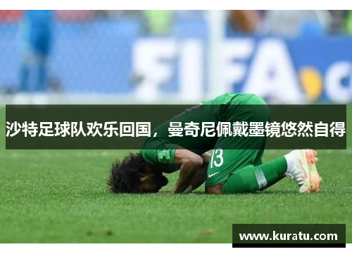 沙特足球队欢乐回国，曼奇尼佩戴墨镜悠然自得